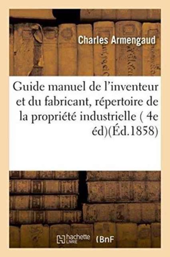 Savoirs Et Traditions- Guide Manuel de l'Inventeur Et Du Fabricant, Répertoire Pratique Et Raisonné de la Propriété Industrielle En France Et À l'Étranger En Matière de Brevets d'Invention, 4e Édition