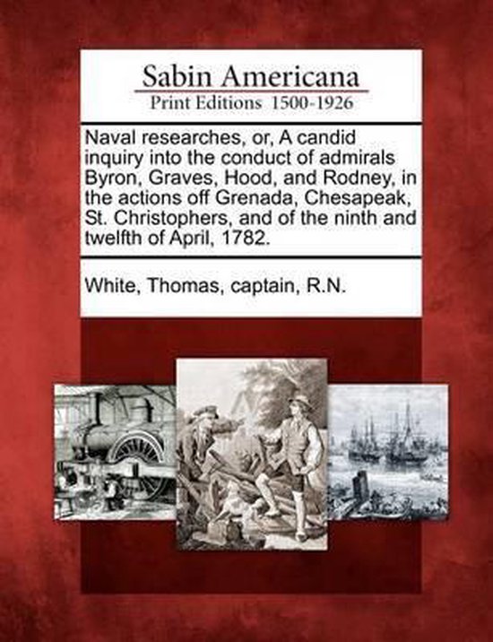Naval Researches, Or, a Candid Inquiry Into the Conduct of Admirals Byron, Graves, Hood, and Rodney, in the Actions Off Grenada, Chesapeak, St. Christophers, and of the Ninth and Twelfth of April, 1782.