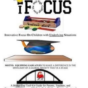 iFOCUS Tool-Kit Essayez-vous d’amener votre enfant et (ou) votre élève à se concentrer pendant ou après l’école ? Vous avez choisi le bon Guide Bridge Gap pour les parents, les enseignants et les communautés pour aider les élèves à risque A+ à devenir des diplômés équipés iFOCUS Tool-Kit Essayez-vous d’amener votre enfant et (ou) votre élève à se concentrer pendant ou après l’école ? Vous avez choisi le bon Guide Bridge Gap pour les parents, les enseignants et les communautés pour aider les élèves à risque A+ à devenir des diplômés équipés