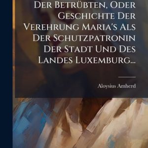 Maria, Die Trösterin Der BetrÃ1/4bten, Oder Geschichte Der Verehrung Maria’s Als Der Schutzpatronin Der Stadt Und Des Landes Luxemburg… Maria, Die Trösterin Der BetrÃ1/4bten, Oder Geschichte Der Verehrung Maria’s Als Der Schutzpatronin Der Stadt Und Des Landes Luxemburg…