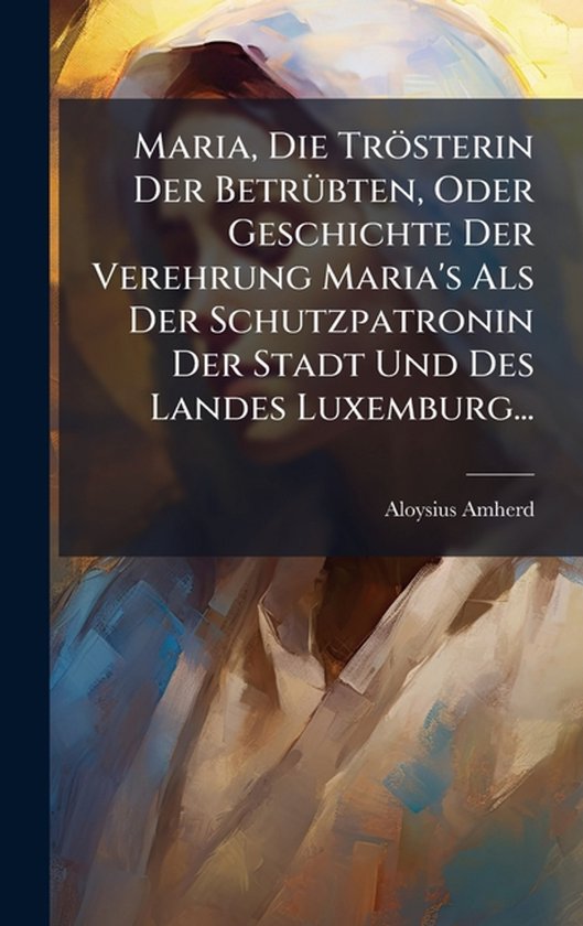 Maria, Die Trösterin Der BetrÃ1/4bten, Oder Geschichte Der Verehrung Maria's Als Der Schutzpatronin Der Stadt Und Des Landes Luxemburg...