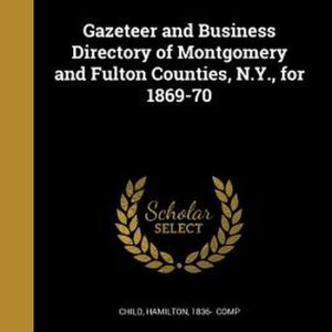 Gazeteer and Business Directory of Montgomery and Fulton Counties, N.Y., for 1869-70 Gazeteer and Business Directory of Montgomery and Fulton Counties, N.Y., for 1869-70
