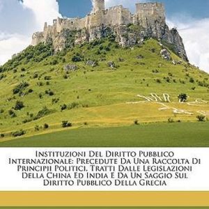 Instituzioni Del Diritto Pubblico Internazionale Precedute Da Una Raccolta Di Principii Politici, Tratti Dalle Legislazioni Della China Ed India E Da Un Saggio Sul Diritto Pubblico Della Grecia Instituzioni Del Diritto Pubblico Internazionale Precedute Da Una Raccolta Di Principii Politici, Tratti Dalle Legislazioni Della China Ed India E Da Un Saggio Sul Diritto Pubblico Della Grecia