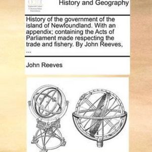 History of the Government of the Island of Newfoundland. with an Appendix; Containing the Acts of Parliament Made Respecting the Trade and Fishery. by John Reeves, … History of the Government of the Island of Newfoundland. with an Appendix; Containing the Acts of Parliament Made Respecting the Trade and Fishery. by John Reeves, …