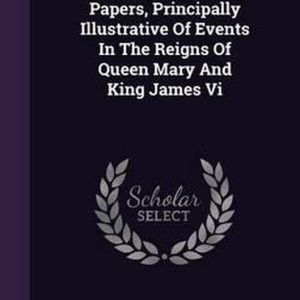 Miscellaneous Papers, Principally Illustrative of Events in the Reigns of Queen Mary and King James VI Miscellaneous Papers, Principally Illustrative of Events in the Reigns of Queen Mary and King James VI