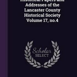 Historical Papers and Addresses of the Lancaster County Historical Society Volume 17, No.4 Historical Papers and Addresses of the Lancaster County Historical Society Volume 17, No.4