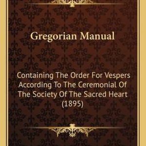 Gregorian Manual Containing the Order for Vespers According to the Ceremonial of the Society of the Sacred Heart (1895) Gregorian Manual Containing the Order for Vespers According to the Ceremonial of the Society of the Sacred Heart (1895)