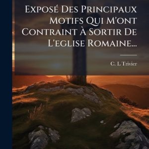 ExposÃ(c) Des Principaux Motifs Qui M’ont Contraint à Sortir De L’eglise Romaine… ExposÃ(c) Des Principaux Motifs Qui M’ont Contraint à Sortir De L’eglise Romaine…