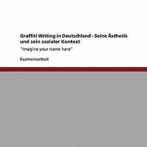 Graffiti Writing in Deutschland. Seine Asthetik Und Sein Sozialer Kontext « Imagine your name here » Graffiti Writing in Deutschland. Seine Asthetik Und Sein Sozialer Kontext « Imagine your name here »