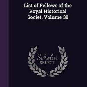 List of Fellows of the Royal Historical Societ, Volume 38 List of Fellows of the Royal Historical Societ, Volume 38