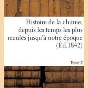 Histoire de la Chimie, Depuis Les Temps Les Plus Recul�s Jusqu’� Notre �poque…. Tome 2 Histoire de la Chimie, Depuis Les Temps Les Plus Recul�s Jusqu’� Notre �poque…. Tome 2