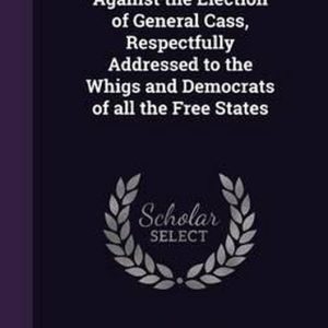 Facts and Arguments Against the Election of General Cass, Respectfully Addressed to the Whigs and Democrats of All the Free States Facts and Arguments Against the Election of General Cass, Respectfully Addressed to the Whigs and Democrats of All the Free States
