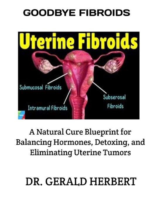 Goodbye Fibroids A Natural Cure Blueprint for Balancing Hormones, Detoxing, and Eliminating Uterine Tumors