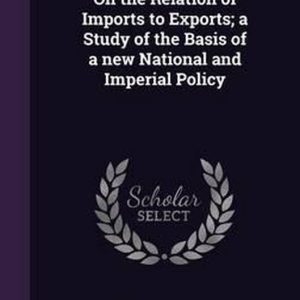 On the Relation of Imports to Exports; A Study of the Basis of a New National and Imperial Policy On the Relation of Imports to Exports; A Study of the Basis of a New National and Imperial Policy