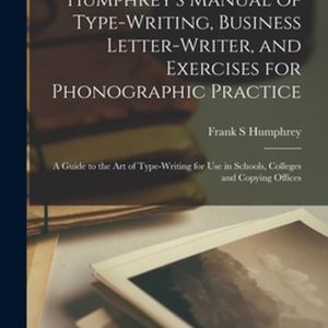 Humphrey&rsquo;s Manual of Type-writing, Business Letter-writer, and Exercises for Phonographic Practice a Guide to the Art of Type-writing for Use in Schools, Colleges and Copying Offices