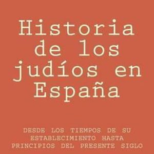 Historia de Los Judios En Espana Desde Los Tiempos de Su Establecimiento Hasta Principios del Presente Siglo Historia de Los Judios En Espana Desde Los Tiempos de Su Establecimiento Hasta Principios del Presente Siglo