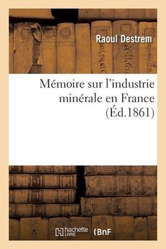 Mémoire Sur l'Industrie Minérale En France Processes Pour l'Extraction, Préparation Et Traitement Des Minéraux Et Des Métaux Autres Que Le Fer