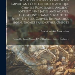 Illustrated Catalogue of an Important Collection of Antique Chinese Porcelains, Ancient Pottery, Fine Jades and Agates, Cloisonne Enamels, Beautiful Snuff Bottles, Carved Rhinoceros Horn, Bronzes and Other Objects Formé par Ernest Marsh, JP Of…
