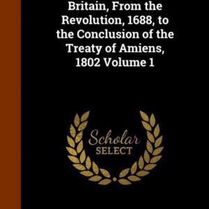 History of Great Britain, from the Revolution, 1688, to the Conclusion of the Treaty of Amiens, 1802 Volume 1 History of Great Britain, from the Revolution, 1688, to the Conclusion of the Treaty of Amiens, 1802 Volume 1