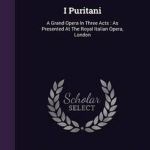 I Puritani A Grand Opera in Three Acts: As Presented at the Royal Italian Opera, London I Puritani A Grand Opera in Three Acts: As Presented at the Royal Italian Opera, London
